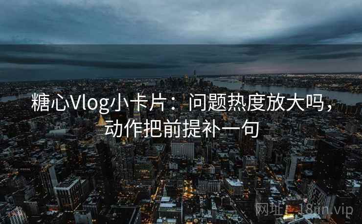 糖心Vlog小卡片：问题热度放大吗，动作把前提补一句