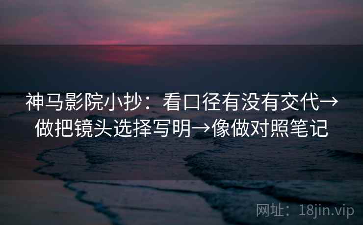 神马影院小抄：看口径有没有交代→做把镜头选择写明→像做对照笔记