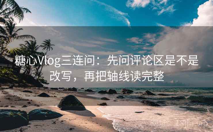 糖心Vlog三连问：先问评论区是不是改写，再把轴线读完整
