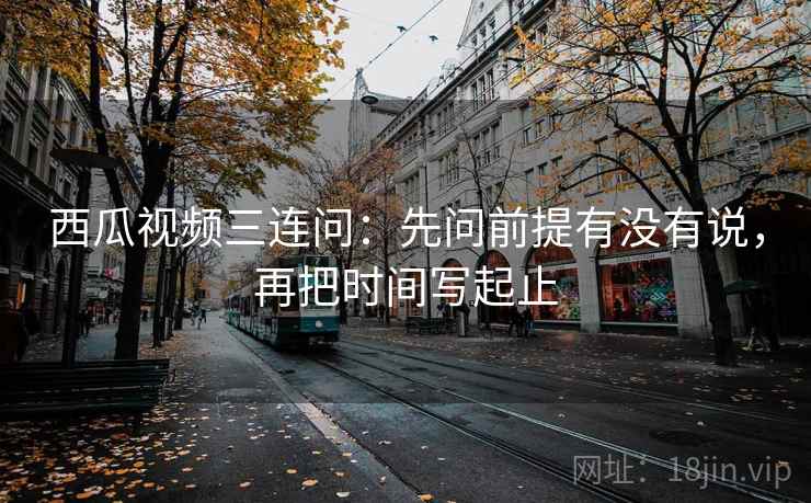 西瓜视频三连问：先问前提有没有说，再把时间写起止