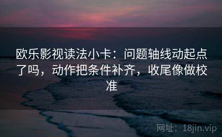 欧乐影视读法小卡：问题轴线动起点了吗，动作把条件补齐，收尾像做校准
