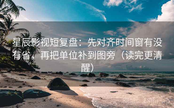 星辰影视短复盘：先对齐时间窗有没有省，再把单位补到图旁（读完更清醒）