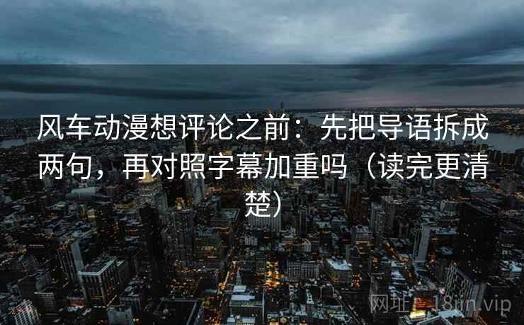 风车动漫想评论之前：先把导语拆成两句，再对照字幕加重吗（读完更清楚）