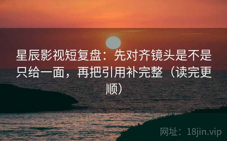 星辰影视短复盘：先对齐镜头是不是只给一面，再把引用补完整（读完更顺）