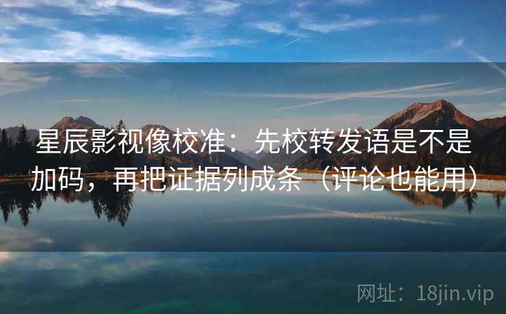 星辰影视像校准：先校转发语是不是加码，再把证据列成条（评论也能用）