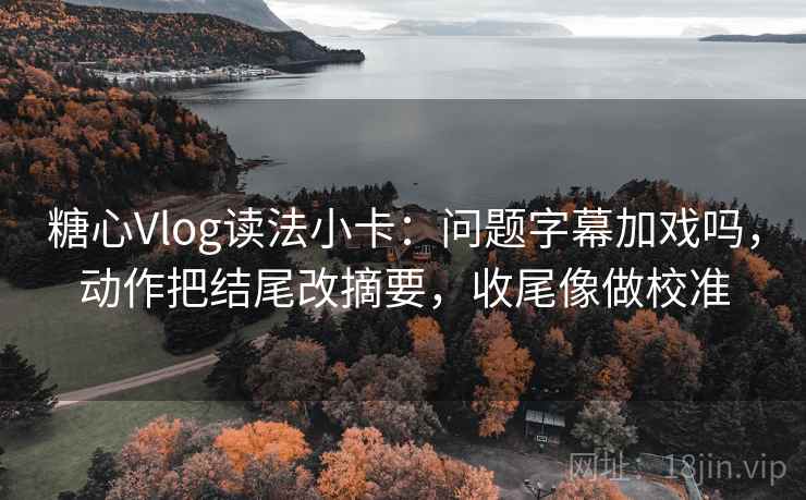 糖心Vlog读法小卡：问题字幕加戏吗，动作把结尾改摘要，收尾像做校准