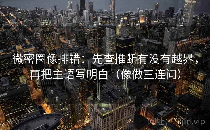 微密圈像排错：先查推断有没有越界，再把主语写明白（像做三连问）
