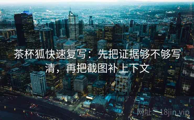 茶杯狐快速复写：先把证据够不够写清，再把截图补上下文