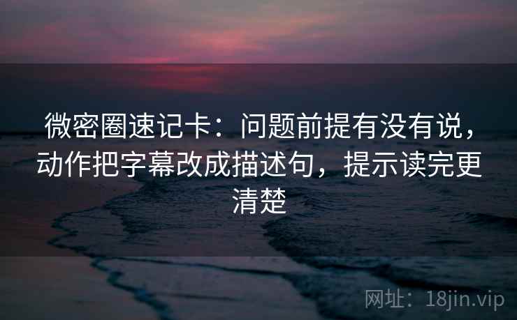 微密圈速记卡：问题前提有没有说，动作把字幕改成描述句，提示读完更清楚