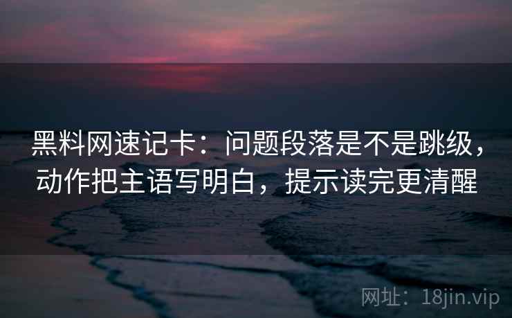黑料网速记卡：问题段落是不是跳级，动作把主语写明白，提示读完更清醒