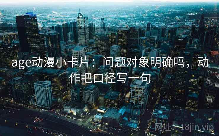 age动漫小卡片：问题对象明确吗，动作把口径写一句