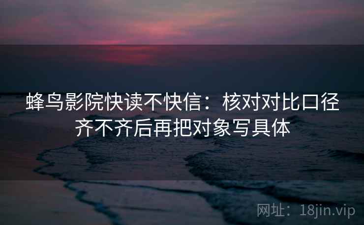 蜂鸟影院快读不快信：核对对比口径齐不齐后再把对象写具体