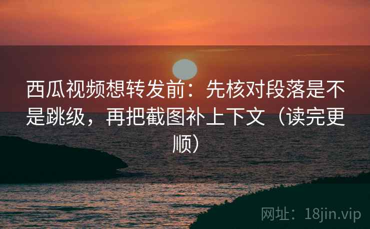 西瓜视频想转发前：先核对段落是不是跳级，再把截图补上下文（读完更顺）