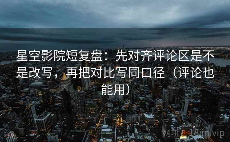 星空影院短复盘：先对齐评论区是不是改写，再把对比写同口径（评论也能用）