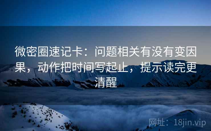 微密圈速记卡：问题相关有没有变因果，动作把时间写起止，提示读完更清醒