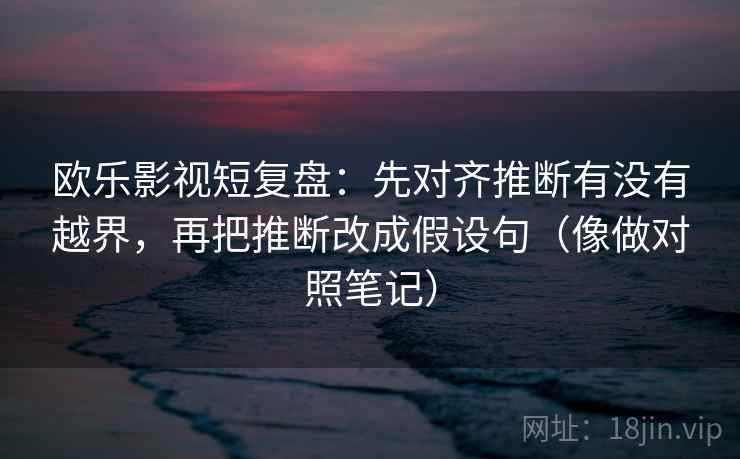 欧乐影视短复盘：先对齐推断有没有越界，再把推断改成假设句（像做对照笔记）